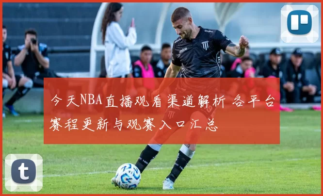 今天NBA直播观看渠道解析 各平台赛程更新与观赛入口汇总