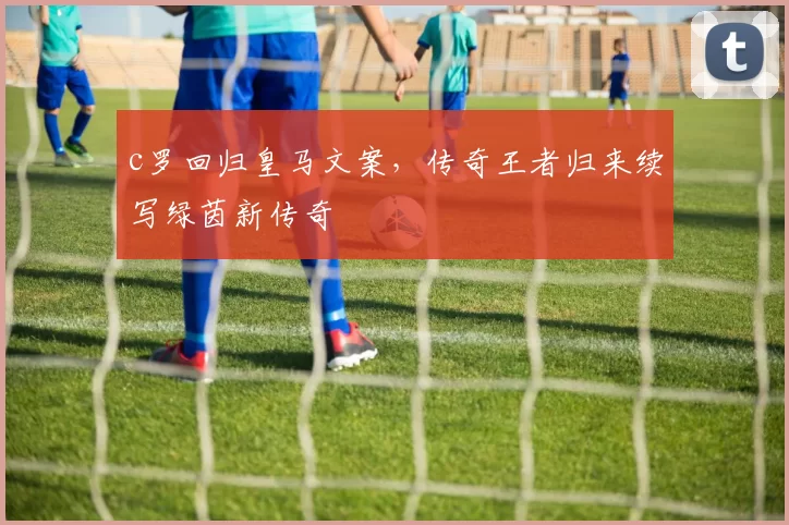 c罗回归皇马文案，传奇王者归来续写绿茵新传奇