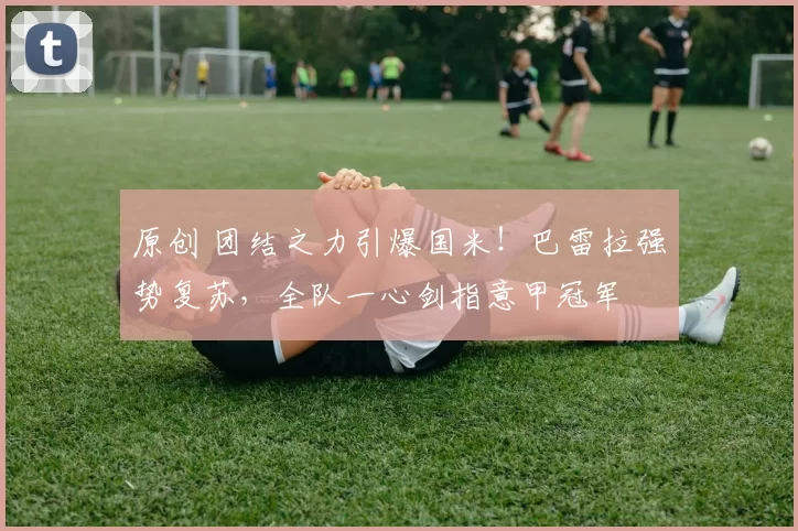 原创 团结之力引爆国米!巴雷拉强势复苏,全队一心剑指意甲冠军