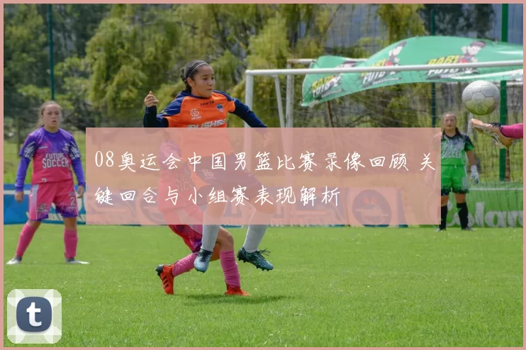 08奥运会中国男篮比赛录像回顾 关键回合与小组赛表现解析