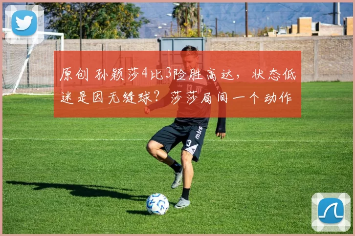 原创 孙颖莎4比3险胜高达，状态低迷是因无缝球？莎莎局间一个动作透露其原因，半决赛战德国怪胶手