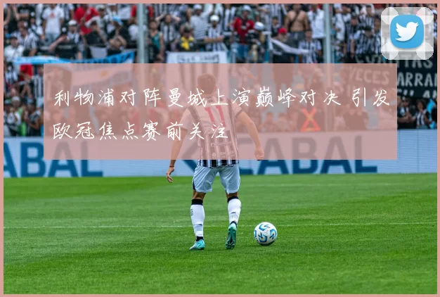 利物浦对阵曼城上演巅峰对决 引发欧冠焦点赛前关注